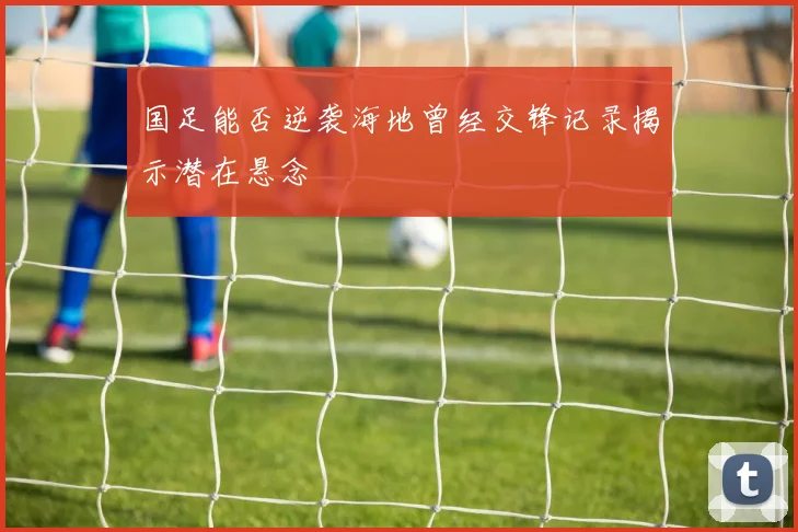国足能否逆袭海地曾经交锋记录揭示潜在悬念