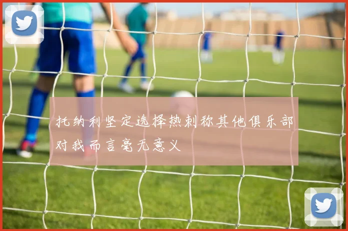 托纳利坚定选择热刺称其他俱乐部对我而言毫无意义
