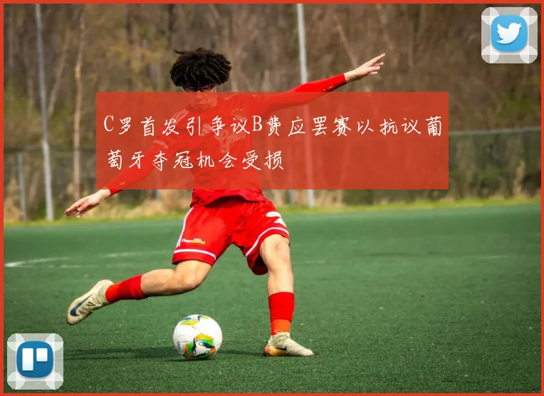 C罗首发引争议B费应罢赛以抗议葡萄牙夺冠机会受损