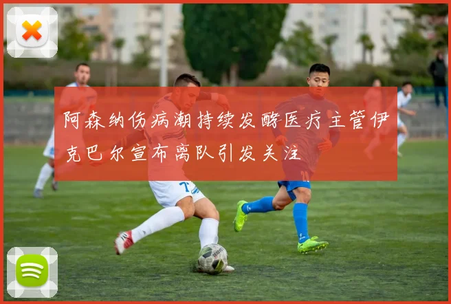 阿森纳伤病潮持续发酵医疗主管伊克巴尔宣布离队引发关注