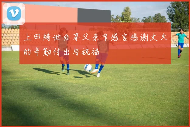 上田绮世分享父亲节感言感谢丈夫的辛勤付出与祝福
