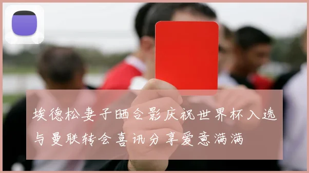 埃德松妻子晒合影庆祝世界杯入选与曼联转会喜讯分享爱意满满