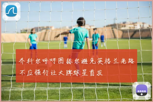 乔科尔呼吁图赫尔避免英格兰老路不应强行让大牌球星首发