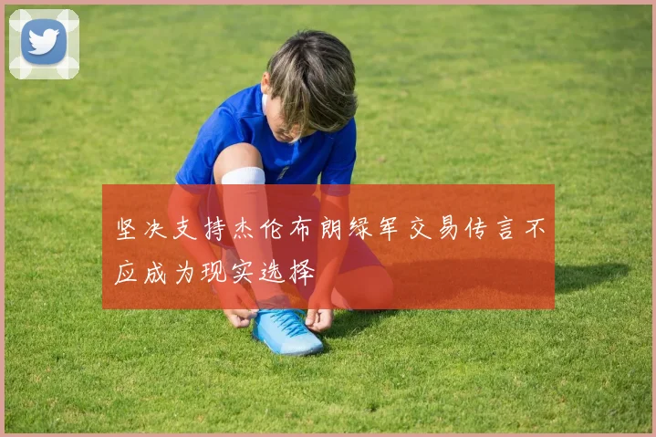坚决支持杰伦布朗绿军交易传言不应成为现实选择