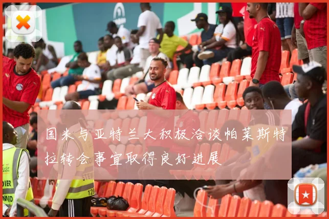 国米与亚特兰大积极洽谈帕莱斯特拉转会事宜取得良好进展