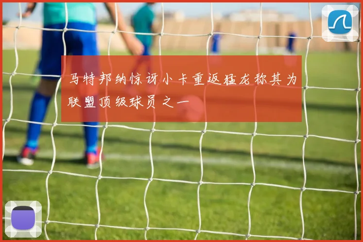 马特邦纳惊讶小卡重返猛龙称其为联盟顶级球员之一