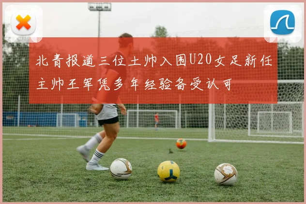 北青报道三位土帅入围U20女足新任主帅王军凭多年经验备受认可