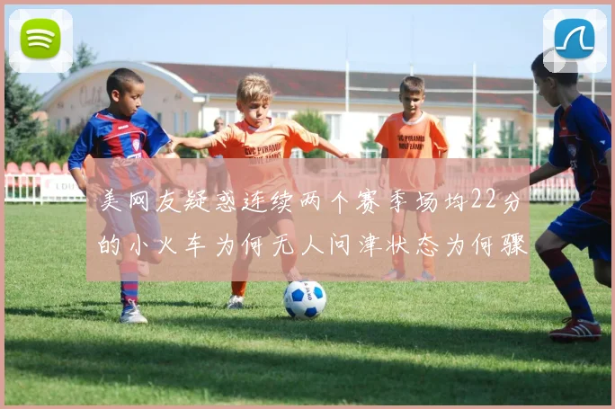 美网友疑惑连续两个赛季场均22分的小火车为何无人问津状态为何骤降