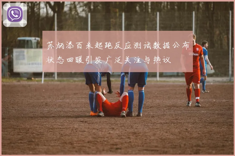 苏炳添百米起跑反应测试数据公布状态回暖引发广泛关注与热议